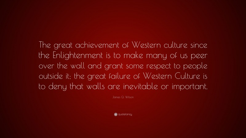 James Q. Wilson Quote: “The great achievement of Western culture since the Enlightenment is to make many of us peer over the wall and grant some respect to people outside it; the great failure of Western Culture is to deny that walls are inevitable or important.”