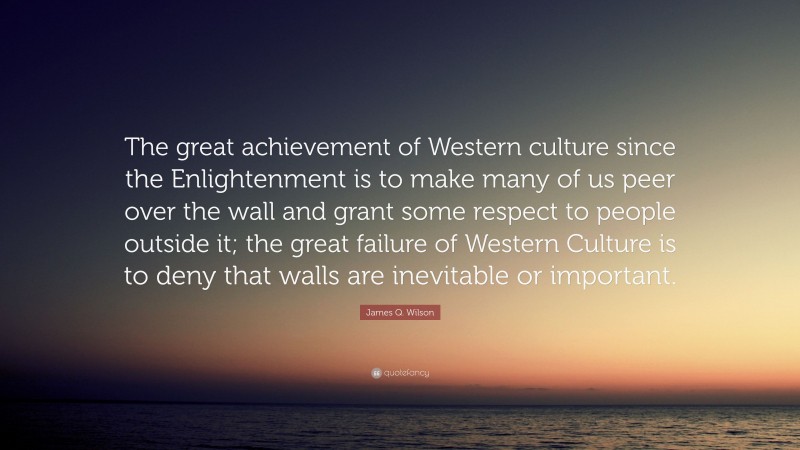 James Q. Wilson Quote: “The great achievement of Western culture since the Enlightenment is to make many of us peer over the wall and grant some respect to people outside it; the great failure of Western Culture is to deny that walls are inevitable or important.”