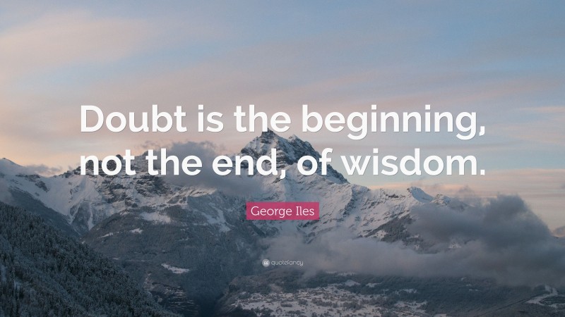George Iles Quote: “Doubt is the beginning, not the end, of wisdom.”
