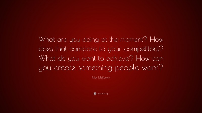 Max McKeown Quote: “What are you doing at the moment? How does that compare to your competitors? What do you want to achieve? How can you create something people want?”