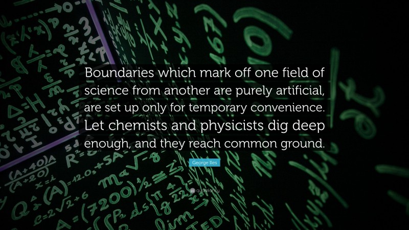 George Iles Quote: “Boundaries which mark off one field of science from another are purely artificial, are set up only for temporary convenience. Let chemists and physicists dig deep enough, and they reach common ground.”