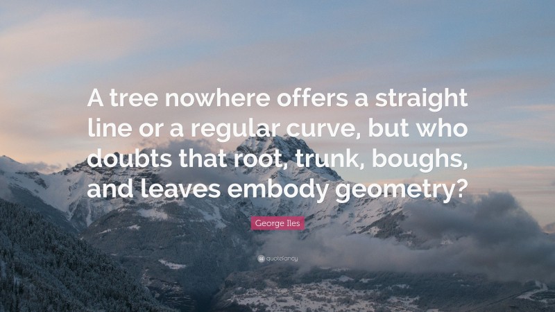 George Iles Quote: “A tree nowhere offers a straight line or a regular curve, but who doubts that root, trunk, boughs, and leaves embody geometry?”