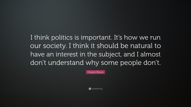 Chester Brown Quote: “I think politics is important. It’s how we run our society. I think it should be natural to have an interest in the subject, and I almost don’t understand why some people don’t.”