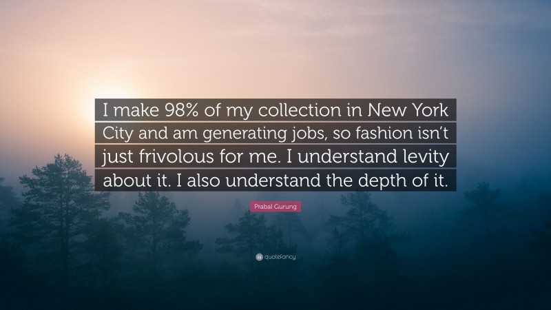 Prabal Gurung Quote: “I make 98% of my collection in New York City and am generating jobs, so fashion isn’t just frivolous for me. I understand levity about it. I also understand the depth of it.”