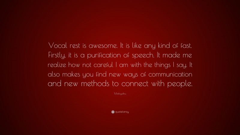 Matisyahu Quote: “Vocal rest is awesome. It is like any kind of fast. Firstly, it is a purification of speech. It made me realize how not careful I am with the things I say. It also makes you find new ways of communication and new methods to connect with people.”
