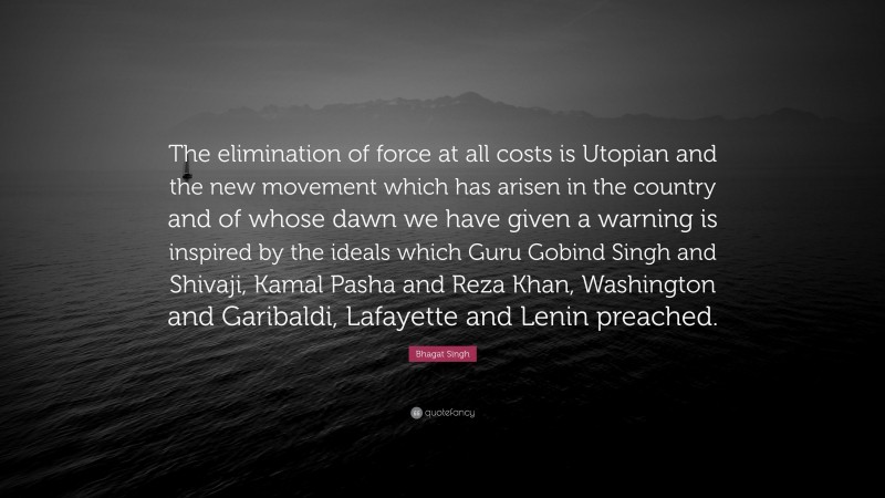 Bhagat Singh Quote: “The elimination of force at all costs is Utopian and the new movement which has arisen in the country and of whose dawn we have given a warning is inspired by the ideals which Guru Gobind Singh and Shivaji, Kamal Pasha and Reza Khan, Washington and Garibaldi, Lafayette and Lenin preached.”