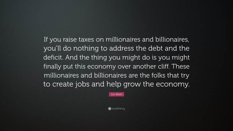 Joe Walsh Quote: “If you raise taxes on millionaires and billionaires, you’ll do nothing to address the debt and the deficit. And the thing you might do is you might finally put this economy over another cliff. These millionaires and billionaires are the folks that try to create jobs and help grow the economy.”