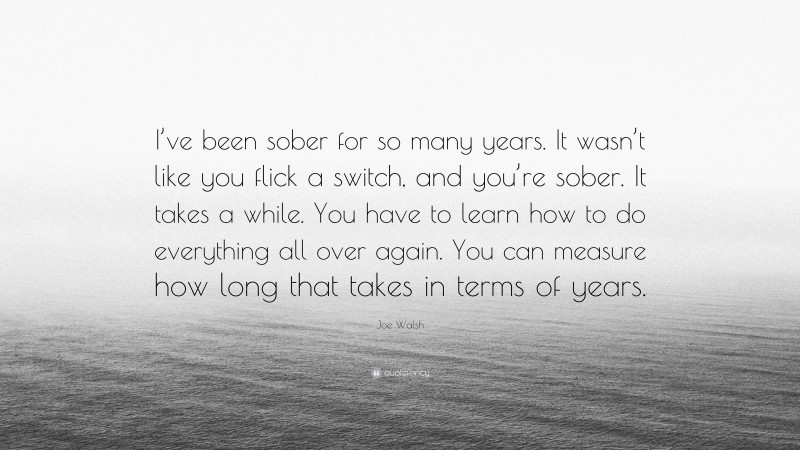Joe Walsh Quote: “I’ve been sober for so many years. It wasn’t like you flick a switch, and you’re sober. It takes a while. You have to learn how to do everything all over again. You can measure how long that takes in terms of years.”