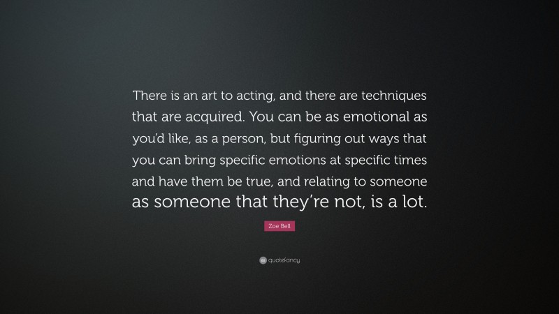 Zoe Bell Quote: “There is an art to acting, and there are techniques that are acquired. You can be as emotional as you’d like, as a person, but figuring out ways that you can bring specific emotions at specific times and have them be true, and relating to someone as someone that they’re not, is a lot.”