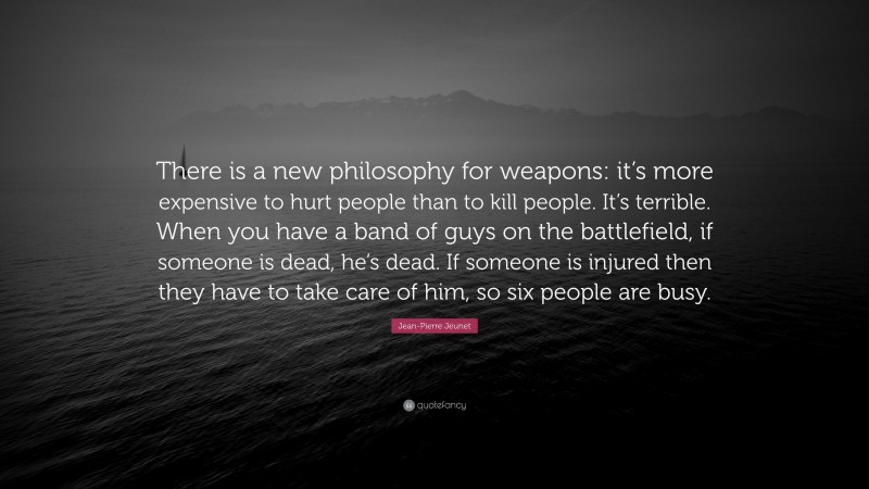 Jean-Pierre Jeunet Quote: “There is a new philosophy for weapons: it’s more expensive to hurt people than to kill people. It’s terrible. When you have a band of guys on the battlefield, if someone is dead, he’s dead. If someone is injured then they have to take care of him, so six people are busy.”