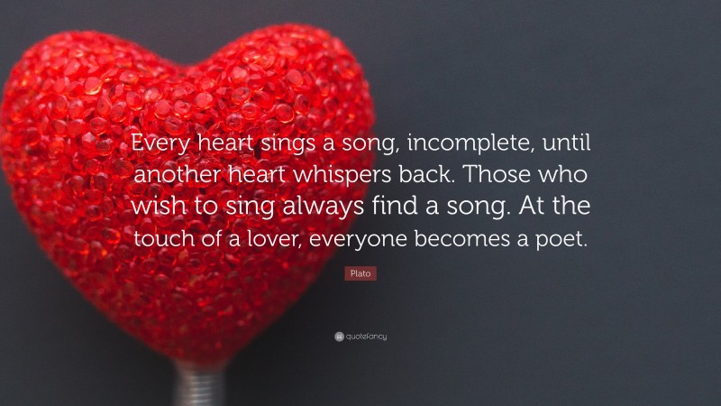 Plato Quote: “Every heart sings a song, incomplete, until another heart whispers back. Those who wish to sing always find a song. At the touch of a lover, everyone becomes a poet.”