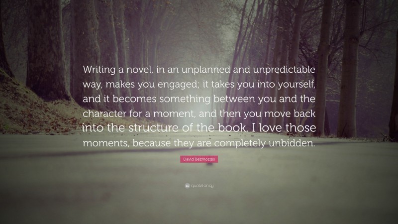 David Bezmozgis Quote: “Writing a novel, in an unplanned and unpredictable way, makes you engaged; it takes you into yourself, and it becomes something between you and the character for a moment, and then you move back into the structure of the book. I love those moments, because they are completely unbidden.”