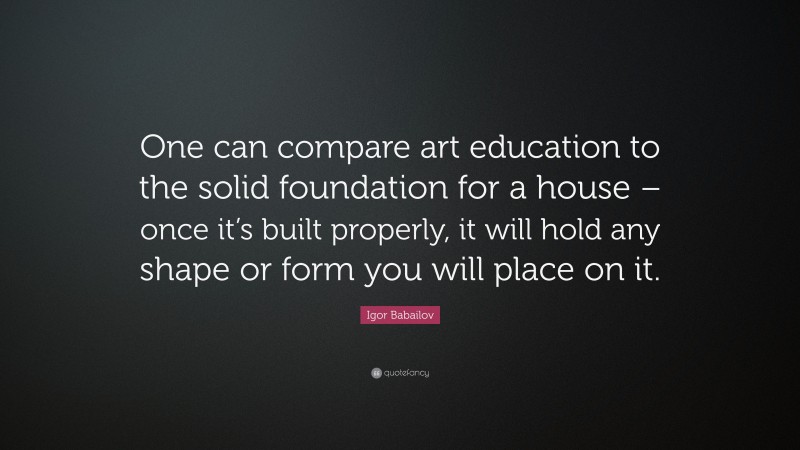 Igor Babailov Quote: “One can compare art education to the solid foundation for a house – once it’s built properly, it will hold any shape or form you will place on it.”