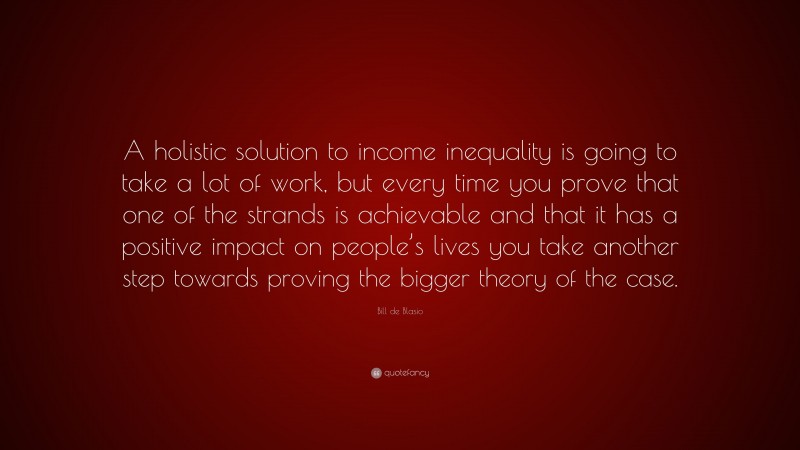Bill de Blasio Quote: “A holistic solution to income inequality is going to take a lot of work, but every time you prove that one of the strands is achievable and that it has a positive impact on people’s lives you take another step towards proving the bigger theory of the case.”
