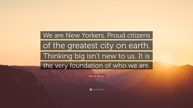 Bill de Blasio Quote: “We are New Yorkers. Proud citizens of the greatest city on earth. Thinking big isn’t new to us. It is the very foundation of who we are.”