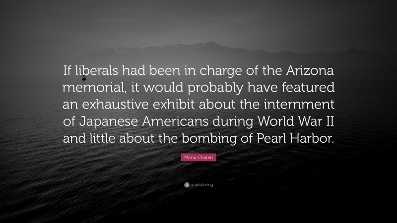 Mona Charen Quote: “If liberals had been in charge of the Arizona memorial, it would probably have featured an exhaustive exhibit about the internment of Japanese Americans during World War II and little about the bombing of Pearl Harbor.”