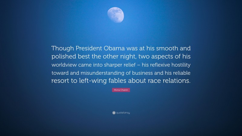 Mona Charen Quote: “Though President Obama was at his smooth and polished best the other night, two aspects of his worldview came into sharper relief – his reflexive hostility toward and misunderstanding of business and his reliable resort to left-wing fables about race relations.”