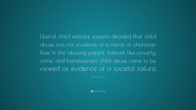 Mona Charen Quote: “Liberal child welfare experts decided that child abuse was not evidence of a moral or character flaw in the abusing parent. Instead, like poverty, crime, and homelessness, child abuse came to be viewed as evidence of a societal failure.”