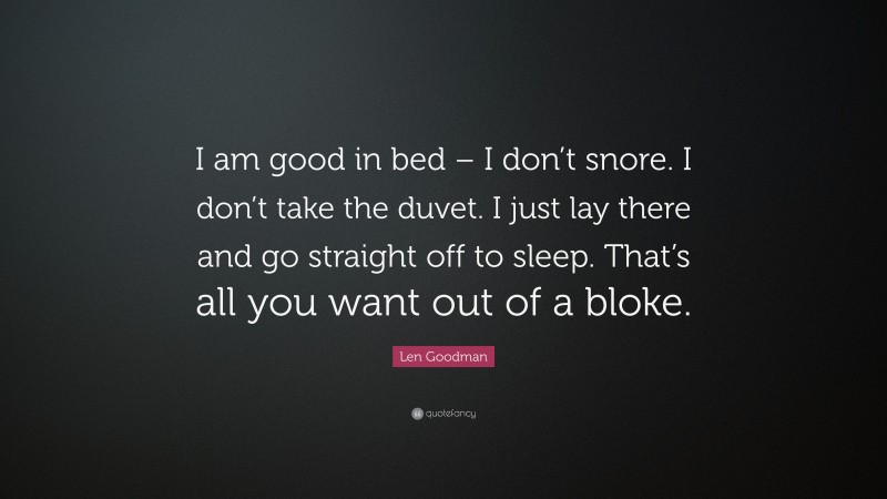 Len Goodman Quote: “I am good in bed – I don’t snore. I don’t take the duvet. I just lay there and go straight off to sleep. That’s all you want out of a bloke.”