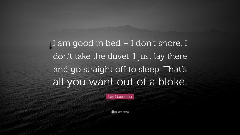 Len Goodman Quote: “I am good in bed – I don’t snore. I don’t take the duvet. I just lay there and go straight off to sleep. That’s all you want out of a bloke.”