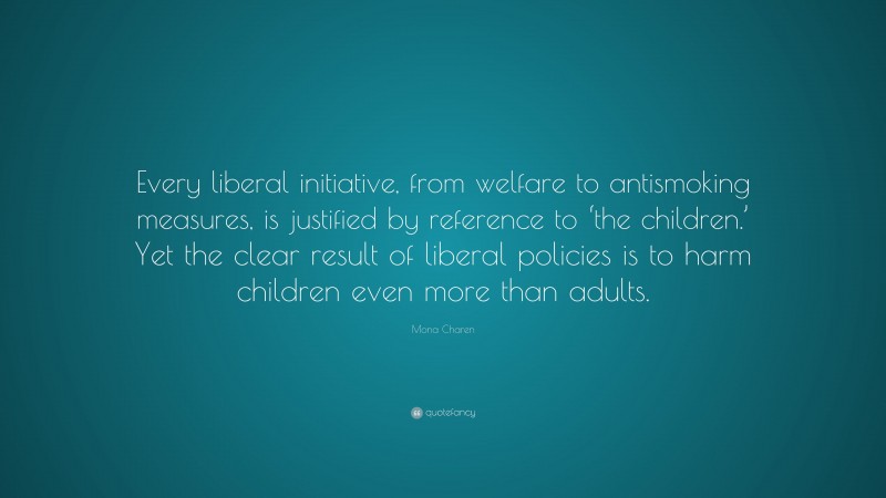 Mona Charen Quote: “Every liberal initiative, from welfare to antismoking measures, is justified by reference to ‘the children.’ Yet the clear result of liberal policies is to harm children even more than adults.”