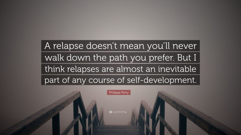 Philippa Perry Quote: “A relapse doesn’t mean you’ll never walk down the path you prefer. But I think relapses are almost an inevitable part of any course of self-development.”