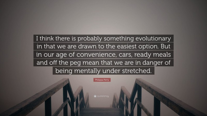Philippa Perry Quote: “I think there is probably something evolutionary in that we are drawn to the easiest option. But in our age of convenience, cars, ready meals and off the peg mean that we are in danger of being mentally under stretched.”