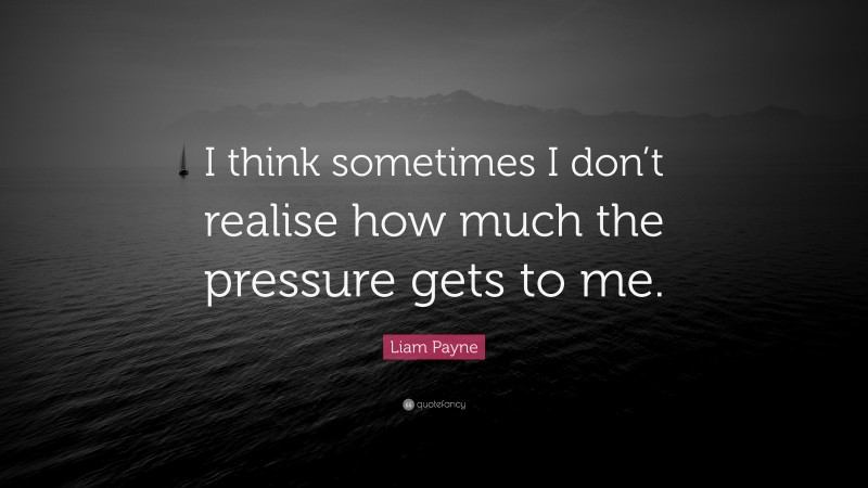 Liam Payne Quote: “I think sometimes I don’t realise how much the pressure gets to me.”