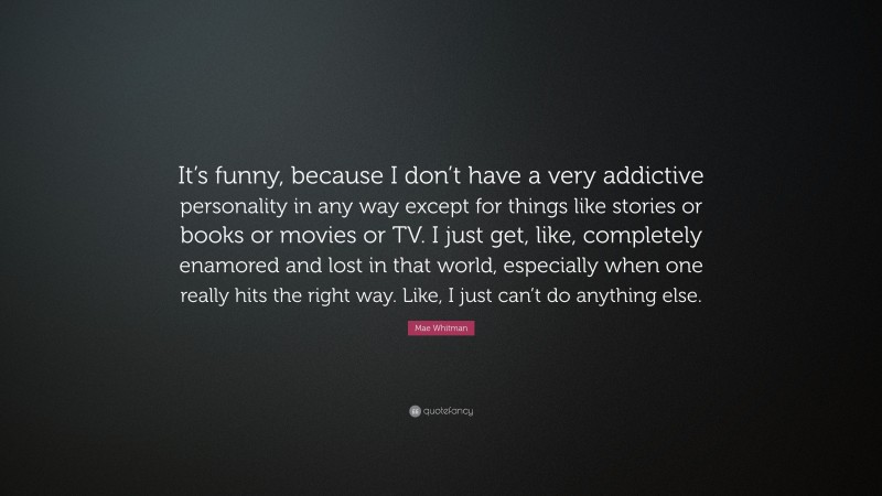 Mae Whitman Quote: “It’s funny, because I don’t have a very addictive personality in any way except for things like stories or books or movies or TV. I just get, like, completely enamored and lost in that world, especially when one really hits the right way. Like, I just can’t do anything else.”