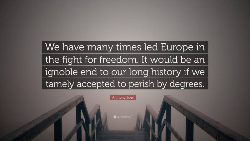 Anthony Eden Quote: “We have many times led Europe in the fight for freedom. It would be an ignoble end to our long history if we tamely accepted to perish by degrees.”