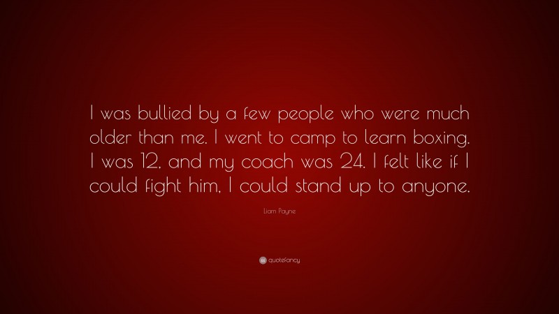 Liam Payne Quote: “I was bullied by a few people who were much older than me. I went to camp to learn boxing. I was 12, and my coach was 24. I felt like if I could fight him, I could stand up to anyone.”