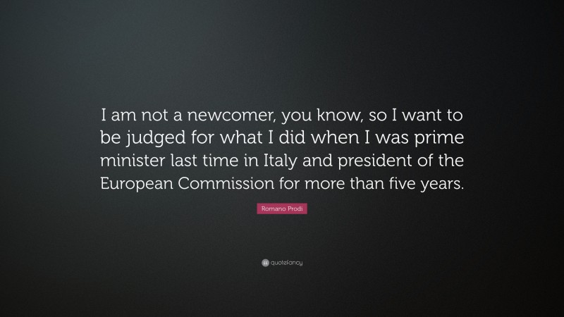 Romano Prodi Quote: “I am not a newcomer, you know, so I want to be judged for what I did when I was prime minister last time in Italy and president of the European Commission for more than five years.”