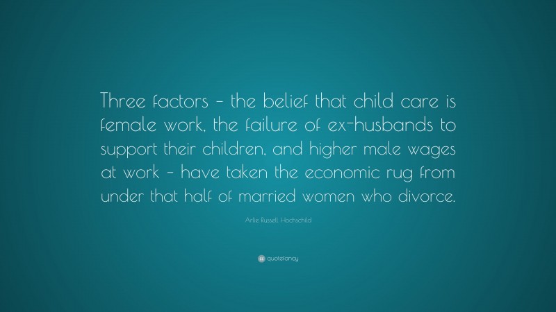 Arlie Russell Hochschild Quote: “Three factors – the belief that child care is female work, the failure of ex-husbands to support their children, and higher male wages at work – have taken the economic rug from under that half of married women who divorce.”