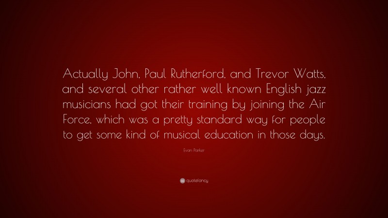 Evan Parker Quote: “Actually John, Paul Rutherford, and Trevor Watts, and several other rather well known English jazz musicians had got their training by joining the Air Force, which was a pretty standard way for people to get some kind of musical education in those days.”