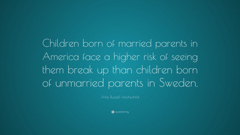 Arlie Russell Hochschild Quote: “Children born of married parents in America face a higher risk of seeing them break up than children born of unmarried parents in Sweden.”