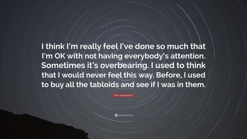 Kim Kardashian Quote: “I think I’m really feel I’ve done so much that I’m OK with not having everybody’s attention. Sometimes it’s overbearing. I used to think that I would never feel this way. Before, I used to buy all the tabloids and see if I was in them.”