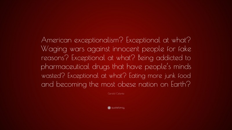 Gerald Celente Quote: “American exceptionalism? Exceptional at what? Waging wars against innocent people for fake reasons? Exceptional at what? Being addicted to pharmaceutical drugs that have people’s minds wasted? Exceptional at what? Eating more junk food and becoming the most obese nation on Earth?”