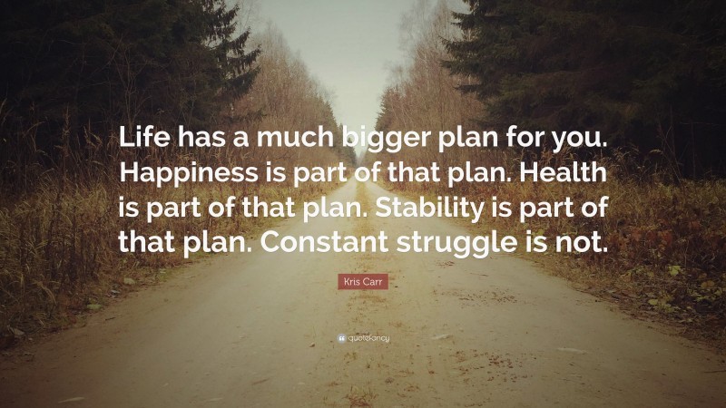 Kris Carr Quote: “Life has a much bigger plan for you. Happiness is part of that plan. Health is part of that plan. Stability is part of that plan. Constant struggle is not.”