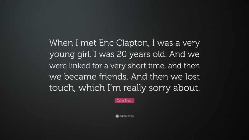Carla Bruni Quote: “When I met Eric Clapton, I was a very young girl. I was 20 years old. And we were linked for a very short time, and then we became friends. And then we lost touch, which I’m really sorry about.”