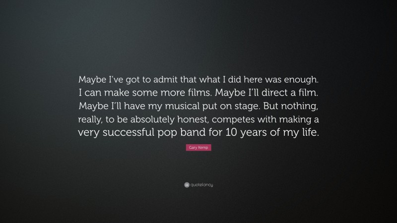 Gary Kemp Quote: “Maybe I’ve got to admit that what I did here was enough. I can make some more films. Maybe I’ll direct a film. Maybe I’ll have my musical put on stage. But nothing, really, to be absolutely honest, competes with making a very successful pop band for 10 years of my life.”