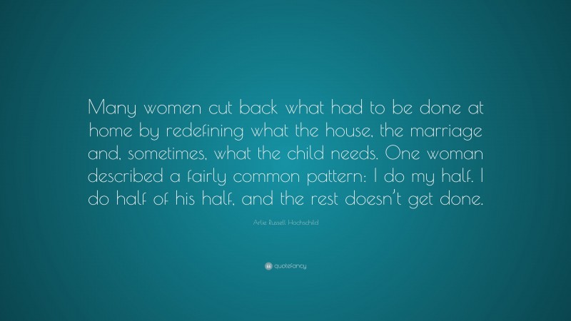 Arlie Russell Hochschild Quote: “Many women cut back what had to be done at home by redefining what the house, the marriage and, sometimes, what the child needs. One woman described a fairly common pattern: I do my half. I do half of his half, and the rest doesn’t get done.”