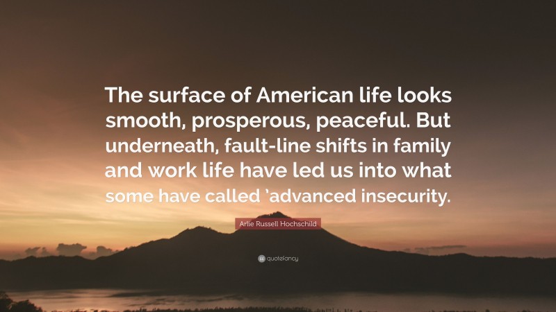 Arlie Russell Hochschild Quote: “The surface of American life looks smooth, prosperous, peaceful. But underneath, fault-line shifts in family and work life have led us into what some have called ’advanced insecurity.”