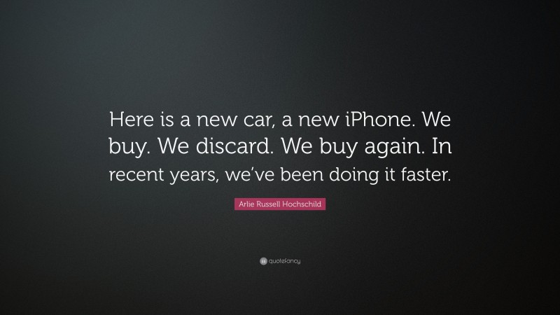 Arlie Russell Hochschild Quote: “Here is a new car, a new iPhone. We buy. We discard. We buy again. In recent years, we’ve been doing it faster.”