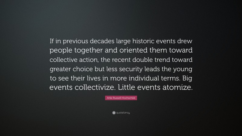Arlie Russell Hochschild Quote: “If in previous decades large historic events drew people together and oriented them toward collective action, the recent double trend toward greater choice but less security leads the young to see their lives in more individual terms. Big events collectivize. Little events atomize.”
