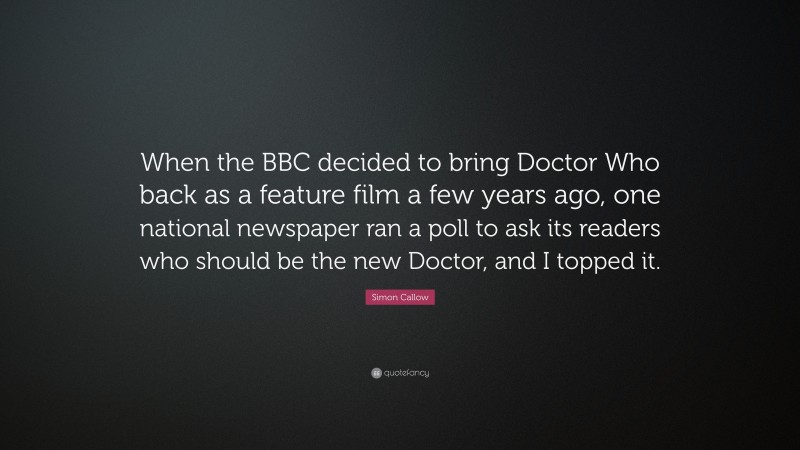 Simon Callow Quote: “When the BBC decided to bring Doctor Who back as a feature film a few years ago, one national newspaper ran a poll to ask its readers who should be the new Doctor, and I topped it.”