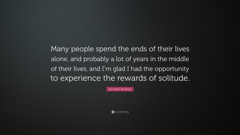 Alix Kates Shulman Quote: “Many people spend the ends of their lives alone, and probably a lot of years in the middle of their lives, and I’m glad I had the opportunity to experience the rewards of solitude.”