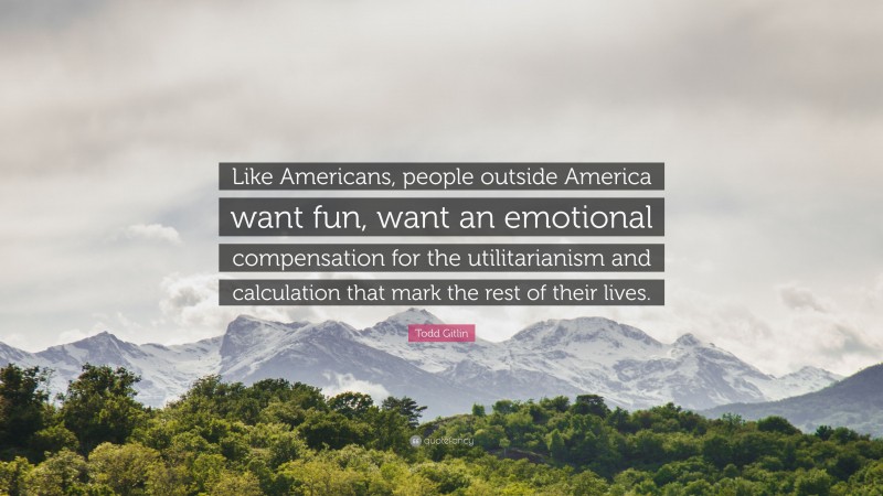 Todd Gitlin Quote: “Like Americans, people outside America want fun, want an emotional compensation for the utilitarianism and calculation that mark the rest of their lives.”