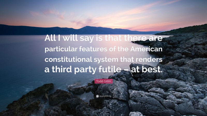 Todd Gitlin Quote: “All I will say is that there are particular features of the American constitutional system that renders a third party futile – at best.”