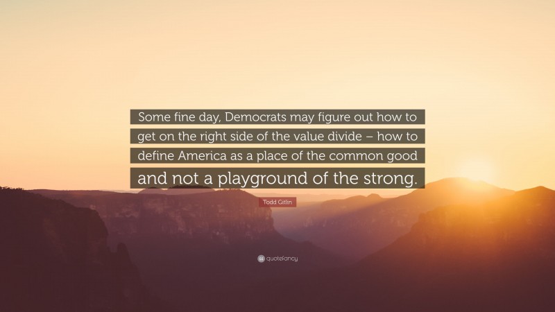 Todd Gitlin Quote: “Some fine day, Democrats may figure out how to get on the right side of the value divide – how to define America as a place of the common good and not a playground of the strong.”