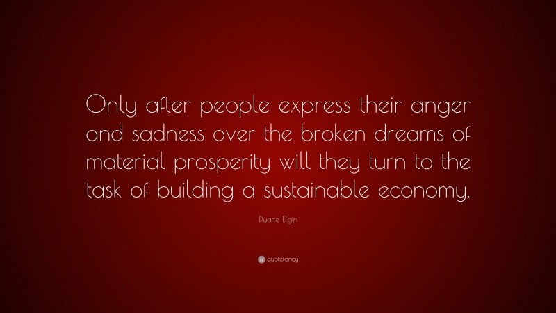 Duane Elgin Quote: “Only after people express their anger and sadness over the broken dreams of material prosperity will they turn to the task of building a sustainable economy.”